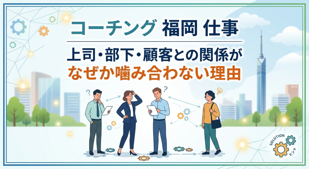 コーチング 福岡 仕事｜上司・部下・顧客との関係がなぜか噛み合わない理由